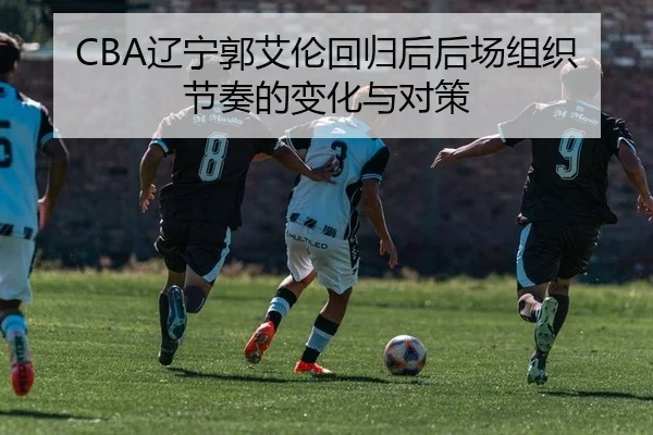 CBA辽宁郭艾伦回归后后场组织节奏的变化与对策